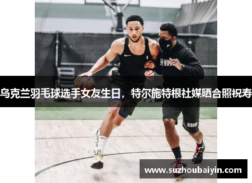 乌克兰羽毛球选手女友生日，特尔施特根社媒晒合照祝寿